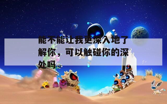 能不能让我更深入地了解你，可以触碰你的深处吗