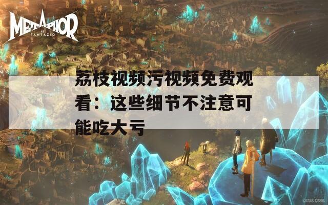 荔枝视频污视频免费观看：这些细节不注意可能吃大亏