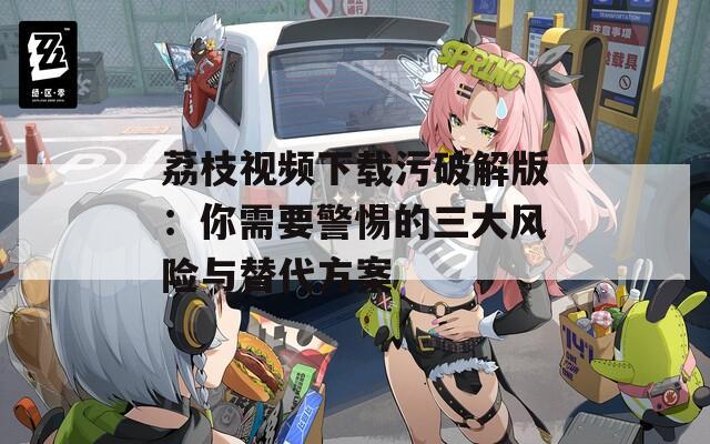 荔枝视频下载污破解版：你需要警惕的三大风险与替代方案