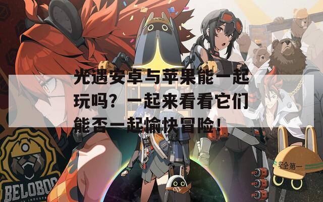 光遇安卓与苹果能一起玩吗？一起来看看它们能否一起愉快冒险！  第1张