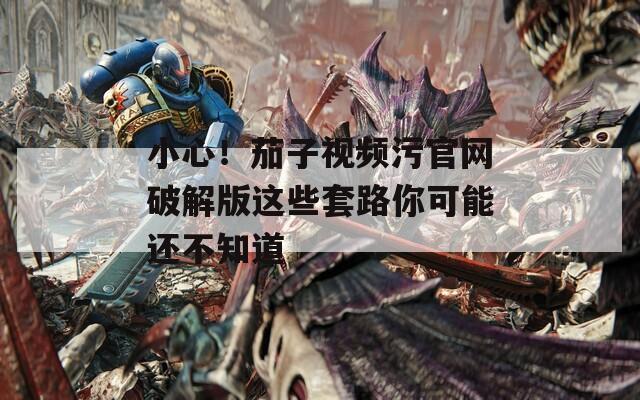 小心！茄子视频污官网破解版这些套路你可能还不知道