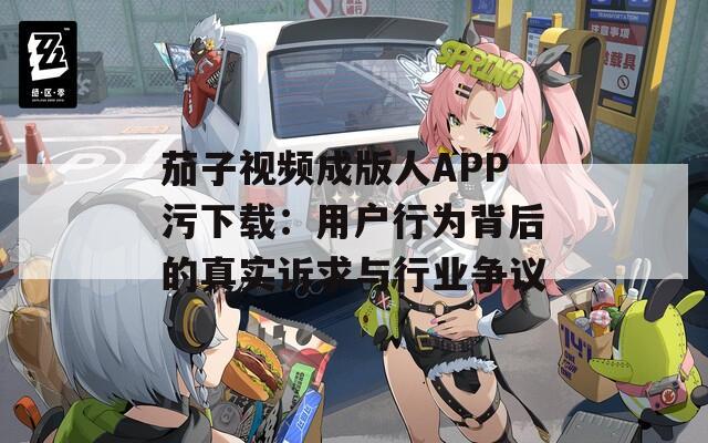 茄子视频成版人APP污下载：用户行为背后的真实诉求与行业争议  第1张