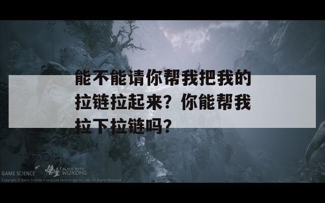 能不能请你帮我把我的拉链拉起来？你能帮我拉下拉链吗？  第1张