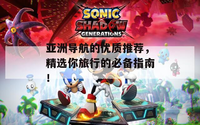 亚洲导航的优质推荐，精选你旅行的必备指南！  第1张