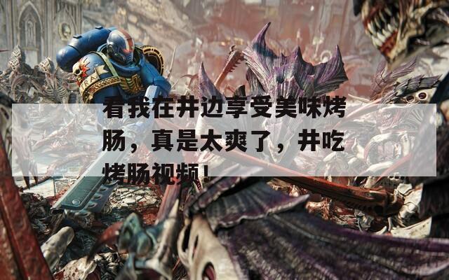 看我在井边享受美味烤肠，真是太爽了，井吃烤肠视频！