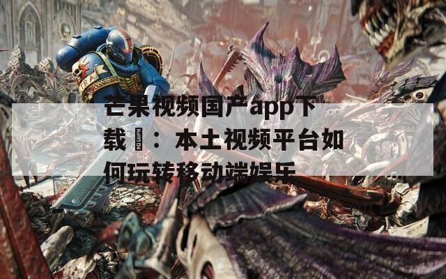 芒果视频国产app下载汅：本土视频平台如何玩转移动端娱乐