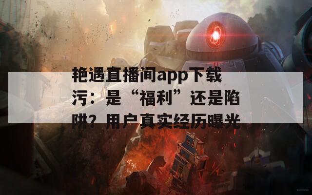 艳遇直播间app下载污：是“福利”还是陷阱？用户真实经历曝光