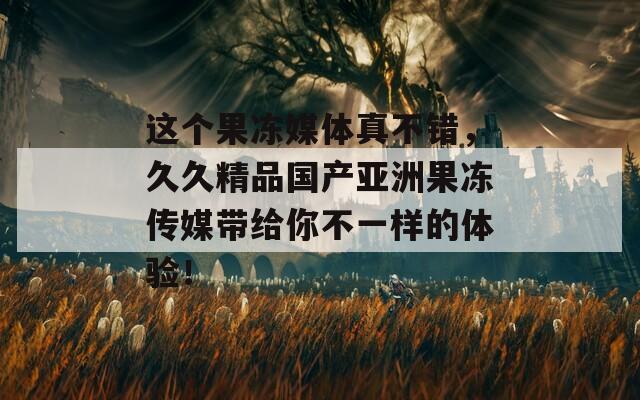 这个果冻媒体真不错，久久精品国产亚洲果冻传媒带给你不一样的体验！  第1张