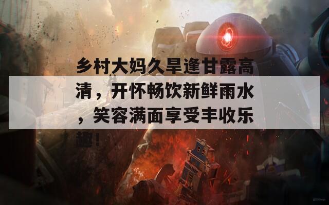 乡村大妈久旱逢甘露高清，开怀畅饮新鲜雨水，笑容满面享受丰收乐趣！