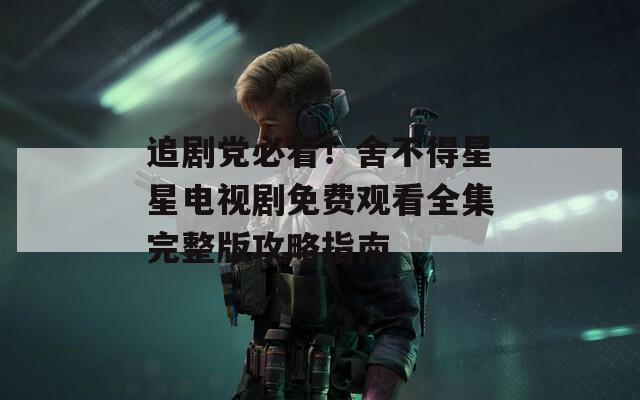 追剧党必看！舍不得星星电视剧免费观看全集完整版攻略指南