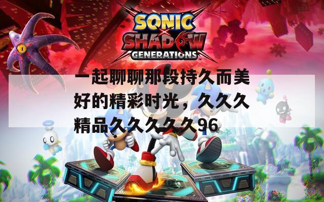 一起聊聊那段持久而美好的精彩时光，久久久精品久久久久久96