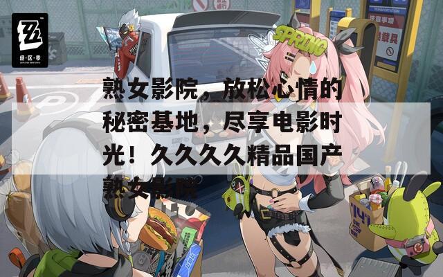 熟女影院，放松心情的秘密基地，尽享电影时光！久久久久精品国产熟女影院