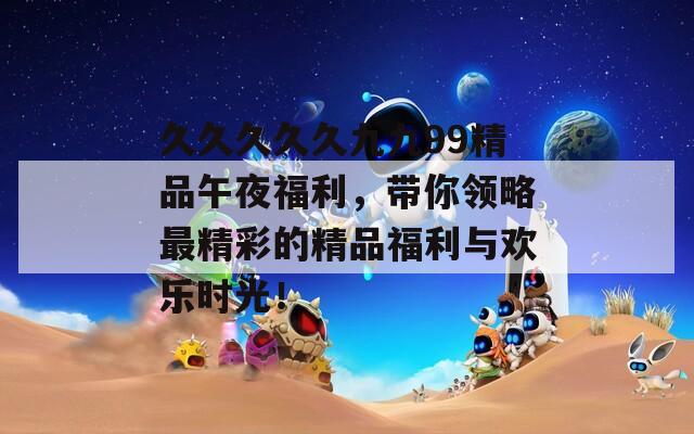 久久久久久九九99精品午夜福利，带你领略最精彩的精品福利与欢乐时光！