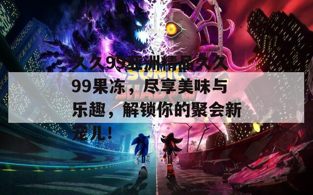 久久99亚洲精品久久99果冻，尽享美味与乐趣，解锁你的聚会新宠儿！  第1张