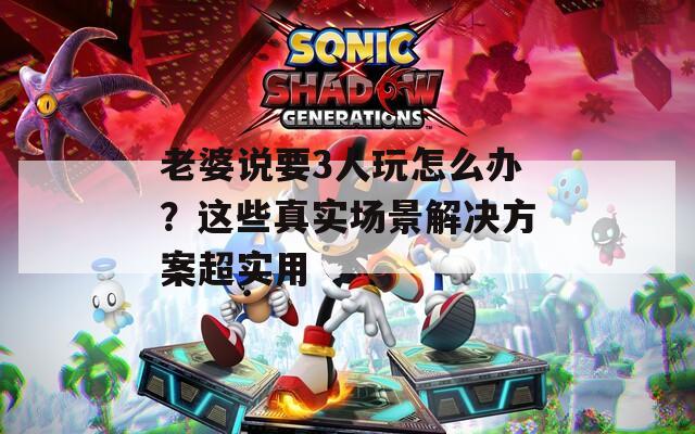老婆说要3人玩怎么办？这些真实场景解决方案超实用  第1张