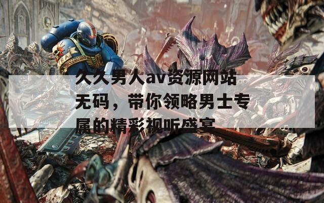 久久男人av资源网站无码，带你领略男士专属的精彩视听盛宴