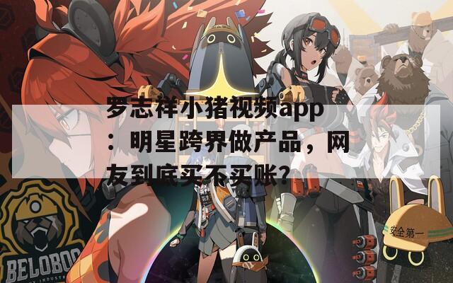 罗志祥小猪视频app：明星跨界做产品，网友到底买不买账？  第1张