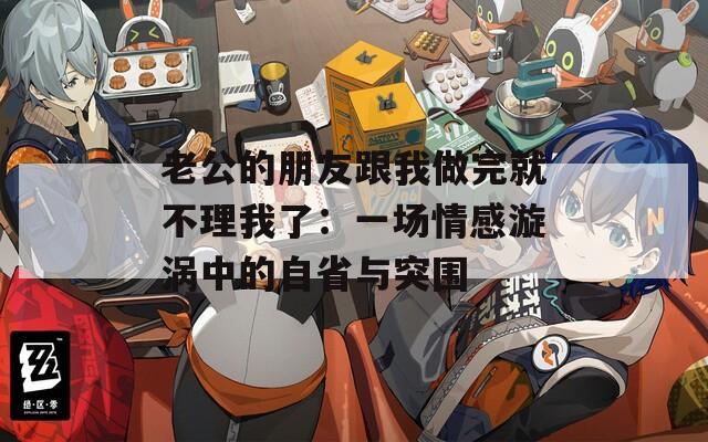 老公的朋友跟我做完就不理我了：一场情感漩涡中的自省与突围