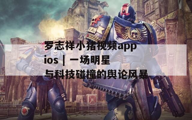罗志祥小猪视频appios | 一场明星与科技碰撞的舆论风暴