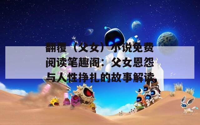 翻覆（父女）小说免费阅读笔趣阁：父女恩怨与人性挣扎的故事解读