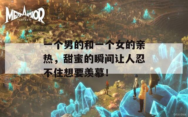 一个男的和一个女的亲热，甜蜜的瞬间让人忍不住想要羡慕！  第1张