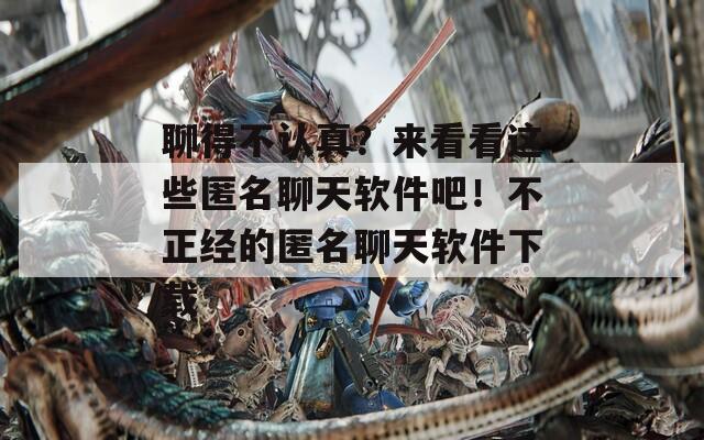 聊得不认真？来看看这些匿名聊天软件吧！不正经的匿名聊天软件下载