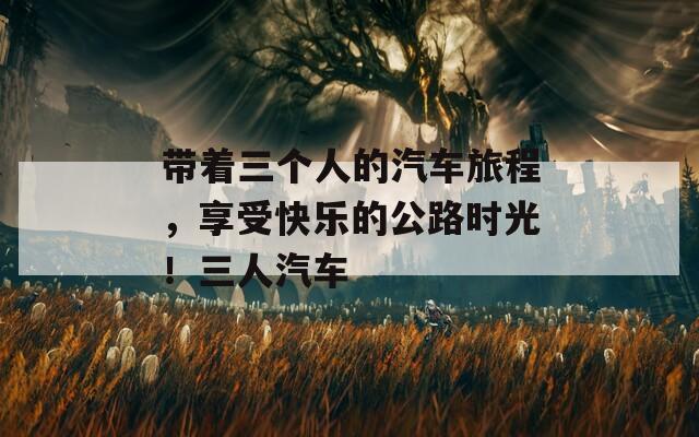 带着三个人的汽车旅程，享受快乐的公路时光！三人汽车  第1张