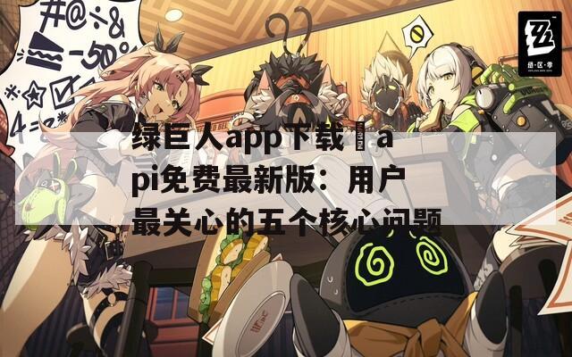 绿巨人app下载汅api免费最新版：用户最关心的五个核心问题  第1张