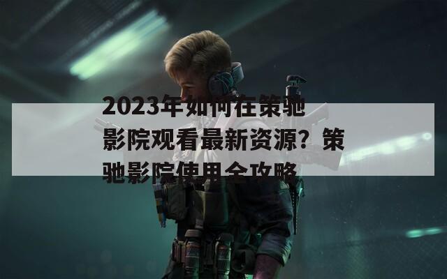 2023年如何在策驰影院观看最新资源？策驰影院使用全攻略