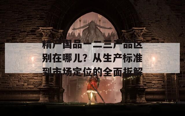 精产国品一二三产品区别在哪儿？从生产标准到市场定位的全面拆解  第1张