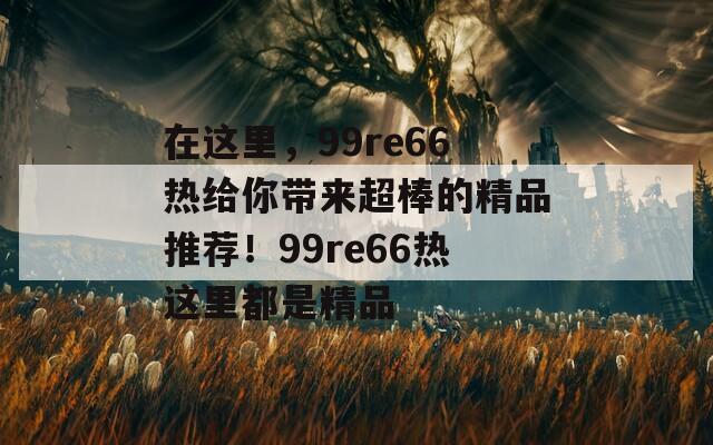 在这里，99re66热给你带来超棒的精品推荐！99re66热这里都是精品  第1张