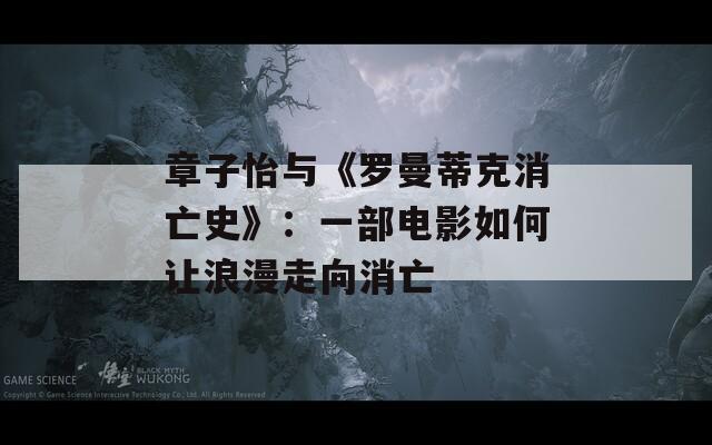 章子怡与《罗曼蒂克消亡史》：一部电影如何让浪漫走向消亡  第1张