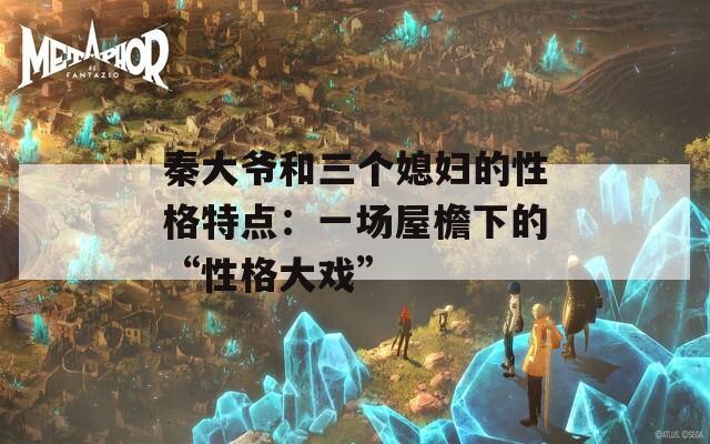 秦大爷和三个媳妇的性格特点：一场屋檐下的“性格大戏”  第1张