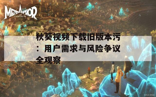 秋葵视频下载旧版本污：用户需求与风险争议全观察  第1张