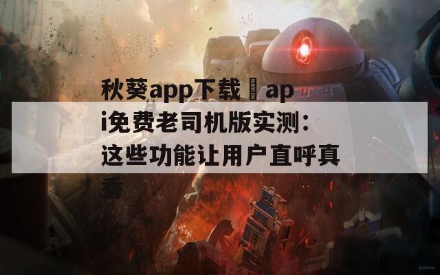 秋葵app下载汅api免费老司机版实测：这些功能让用户直呼真香