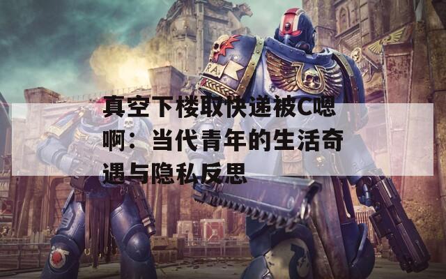 真空下楼取快递被C嗯啊：当代青年的生活奇遇与隐私反思