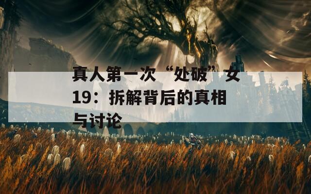 真人第一次“处破”女19：拆解背后的真相与讨论  第1张