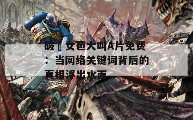 破處女苞大叫A片免费：当网络关键词背后的真相浮出水面