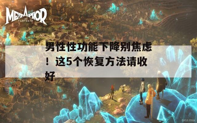 男性性功能下降别焦虑！这5个恢复方法请收好