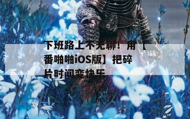 下班路上不无聊！用【番啪啪iOS版】把碎片时间变快乐
