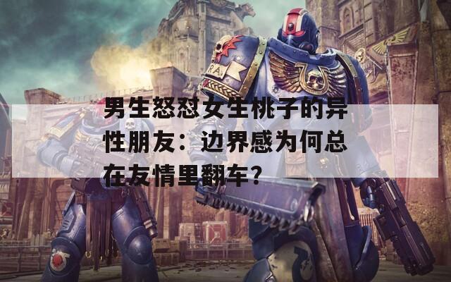 男生怒怼女生桃子的异性朋友：边界感为何总在友情里翻车？  第1张
