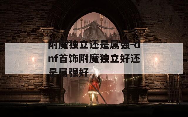 附魔独立还是属强-dnf首饰附魔独立好还是属强好