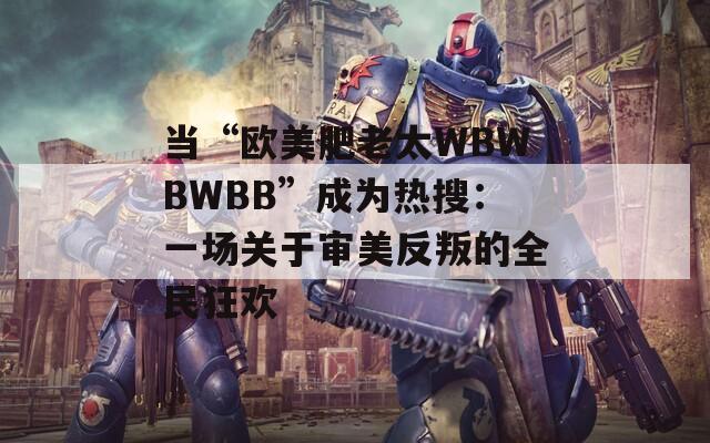 当“欧美肥老太WBWBWBB”成为热搜：一场关于审美反叛的全民狂欢