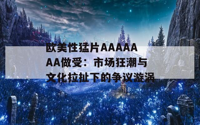 欧美性猛片AAAAAAA做受：市场狂潮与文化拉扯下的争议漩涡
