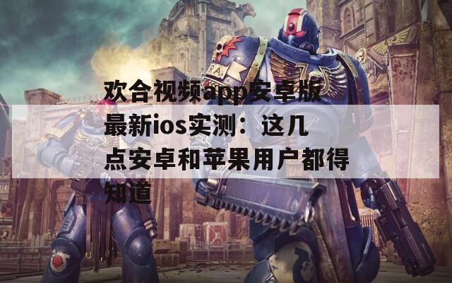 欢合视频app安卓版最新ios实测：这几点安卓和苹果用户都得知道