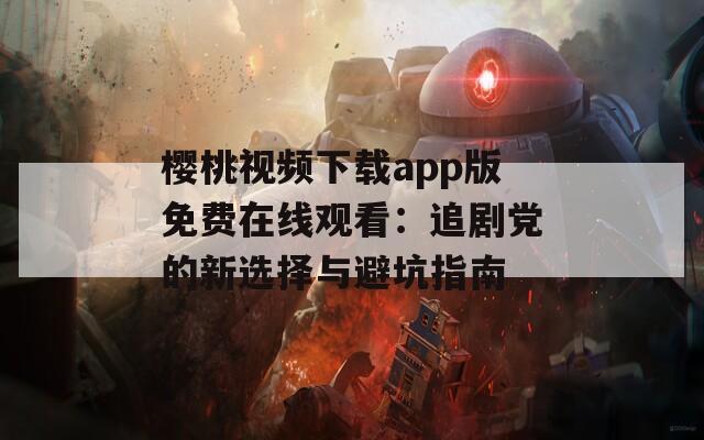 樱桃视频下载app版免费在线观看：追剧党的新选择与避坑指南