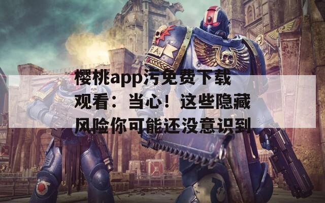 樱桃app污免费下载观看：当心！这些隐藏风险你可能还没意识到