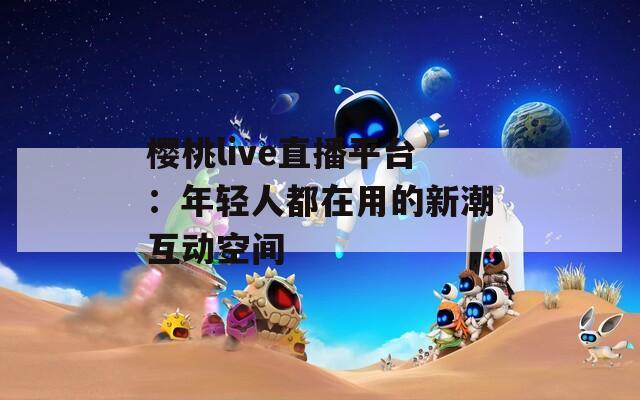 樱桃live直播平台：年轻人都在用的新潮互动空间  第1张