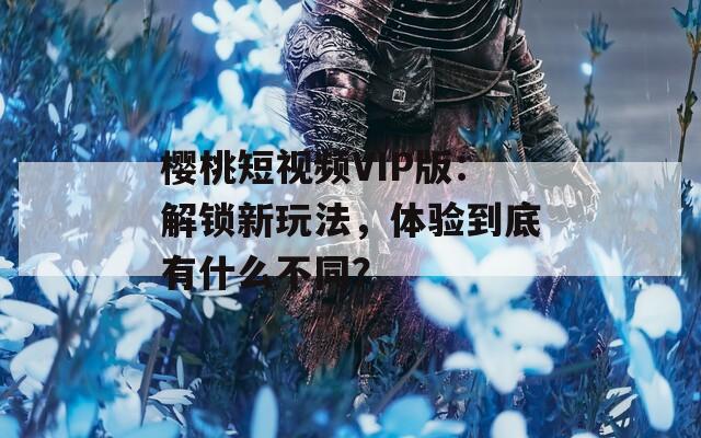 樱桃短视频VIP版：解锁新玩法，体验到底有什么不同？