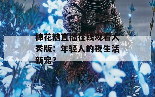 棉花糖直播在线观看大秀版：年轻人的夜生活新宠？